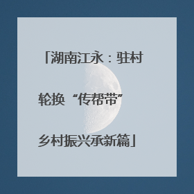 湖南江永：驻村轮换“传帮带” 乡村振兴承新篇