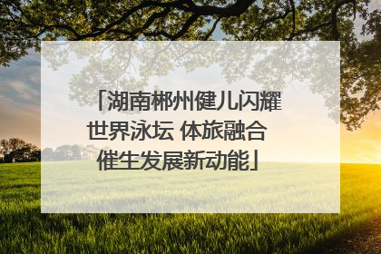 湖南郴州健儿闪耀世界泳坛 体旅融合催生发展新动能