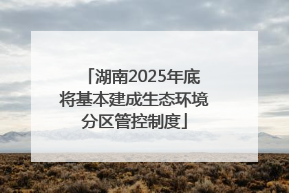 湖南2025年底将基本建成生态环境分区管控制度