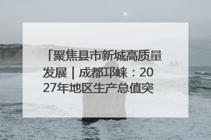 聚焦县市新城高质量发展｜成都邛崃：2027年地区生产总值突破550亿元、建成五百亿级园区