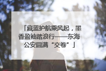 藏蓝护航乘风起，墨香盈袖踏浪行——东海公安圆满“交卷”