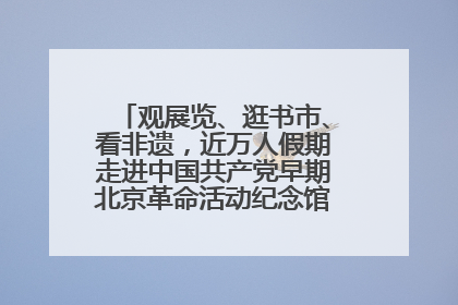 观展览、逛书市、看非遗，近万人假期走进中国共产党早期北京革命活动纪念馆解锁参观新体验