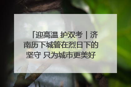 迎高温 护双考｜济南历下城管在烈日下的坚守 只为城市更美好 学子更安心