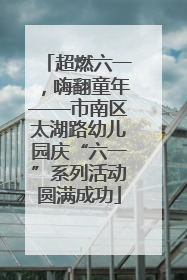 超燃六一，嗨翻童年——市南区太湖路幼儿园庆“六一”系列活动圆满成功