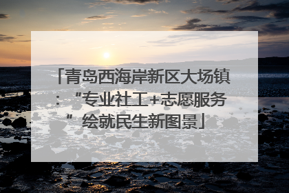 青岛西海岸新区大场镇：“专业社工+志愿服务”绘就民生新图景