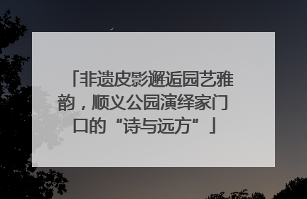非遗皮影邂逅园艺雅韵，顺义公园演绎家门口的“诗与远方”