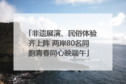 非遗展演、民俗体验齐上阵 两岸80名同胞青春同心映端午
