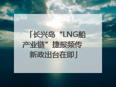 长兴岛“LNG船产业链”捷报频传 新政出台在即