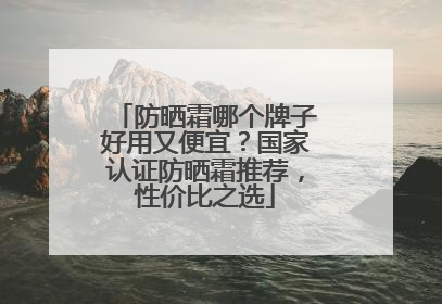 防晒霜哪个牌子好用又便宜？国家认证防晒霜推荐，性价比之选