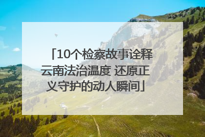 10个检察故事诠释云南法治温度 还原正义守护的动人瞬间