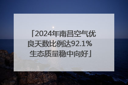 2024年南昌空气优良天数比例达92.1% 生态质量稳中向好