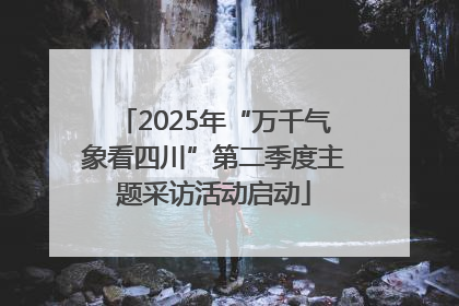 2025年“万千气象看四川”第二季度主题采访活动启动