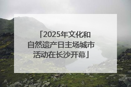 2025年文化和自然遗产日主场城市活动在长沙开幕