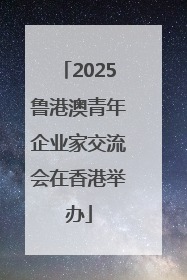 2025鲁港澳青年企业家交流会在香港举办