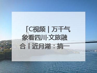 C视频｜万千气象看四川·文旅融合丨近月湖：摘一湾心月送给你
